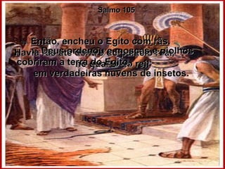 Salmo 105 30-  Então, encheu o Egito com rãs.  Havia rãs até dentro do palácio real,  no quarto do rei! 31-  Deus ordenou e moscas e piolhos cobriram a terra do Egito,  em verdadeiras nuvens de insetos.  