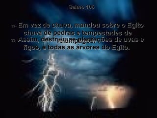 Salmo 105 32-  Em vez de chuva, mandou sobre o Egito chuva de pedras e tempestades de relâmpagos.  33-  Assim, destruiu as plantações de uvas e figos, e todas as árvores do Egito.  