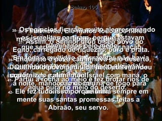 Salmo 105 36-  Finalmente, Ele matou todos os filhos mais velhos das famílias egípcias,  que seriam a alegria e força da nação. 37-  Assim, o Senhor tirou o seu povo do Egito, carregado de riquezas, ouro e prata. Em toda a multidão de israelitas não havia uma única pessoa doente ou aleijada!  38-  Os egípcios ficaram muito alegres quando os israelitas partiram, porque estavam  dominados pelo medo.  39-  Enquanto o povo caminhava pelo deserto, Deus mandou uma nuvem para proteger os  israelitas do calor do sol;  à noite, mandou uma coluna de fogo para iluminar o caminho.  40-  Quando o povo pediu carne, Deus mandou codornizes e alimentou Israel com maná, o  pão do céu.  41-  Partiu a rocha ao meio e fez brotar rios de água pura no meio do deserto.  42-  Ele fez tudo isso porque tinha sempre em mente suas santas promessas feitas a Abraão, seu servo. 