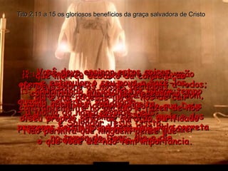 Tito 2:11 a 15 os gloriosos benefícios da graça salvadora de Cristo 11-  Porque o dom gratuito da salvação eterna agora está sendo oferecido a todos;  12  e juntamente com este dom,  vem a compreensão de que Deus quer que nos voltemos da vida ímpia e dos prazeres pecaminosos para uma vida correta no temor de Deus, dia a dia, 13-  aguardando ansiosamente aquele tempo quando se verá a sua glória  – a glória do nosso grande Deus  e Salvador Jesus Cristo, 14-  que morreu debaixo da condenação  de Deus sobre os nossos pecados,  para que pudesse livrar-nos de cair constantemente no pecado e fazer de nós  o seu próprio povo, de coração purificado  e com profundo entusiasmo para fazer coisas boas pelos outros. 15-  Você deve ensinar estas coisas  e estimular o seu povo a fazê-las, corrigindo-o quando for necessário,  como quem tem todo o direito  de fazer isso. Não permita que ninguém pense que  o que você diz não tem importância. 
