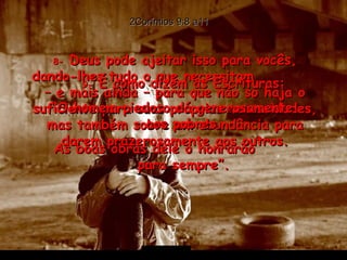 2Coríntios 9:8 a11 8-  Deus pode ajeitar isso para vocês, dando-lhes tudo o que necessitam  – e mais ainda – para que não só haja o suficiente para suas próprias necessidades, mas também sobre em abundância para darem prazerosamente aos outros. 9-  É como dizem as Escrituras: “ O homem piedoso dá generosamente  aos pobres. As boas obras dele o honrarão  para sempre”. 
