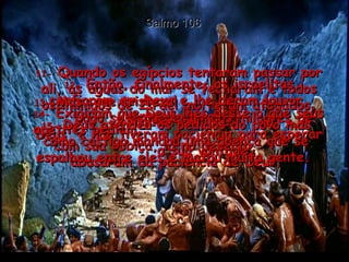 Salmo 106 11-  Quando os egípcios tentaram passar por ali, as águas do mar se fecharam e todos os inimigos de Israel morreram afogados. Ninguém escapou!  12-  Então, finalmente, os israelitas confiaram em Deus e lhe deram louvor, cantando hinos.  13-  Mas, que tristeza!  Logo se esqueceram dos milagres de Deus  e não tiveram paciência para esperar  a sua vontade.  14-  Exigiram que Deus lhes desse o que seus apetites pediam;  com sua cobiça, lá no deserto,  abusaram da paciência de Deus.  15-  Deus atendeu os pedidos do povo mas como castigo mandou uma doença que se espalhou entre eles e matou muita gente.  