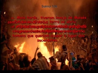Salmo 106 16-  Mais tarde, tiveram inveja de Moisés como líder e de Arão,  o homem escolhido por Deus para ser representante do povo perante Ele.  17-  Por causa disso, a terra se abriu  e engoliu um grupo comandado por Datã  e Abirão.  18-  Além disso, o Senhor mandou fogo do céu para destruir duzentos e cinqüenta homens que queriam ocupar o lugar dos sacerdotes.  