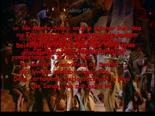 Salmo 106 19-  No Monte Sinai, onde o Senhor lhes deu a Lei, fizeram um bezerro e adoraram aquela imagem feita de metal.  20-  Trocaram o Deus glorioso pela imagem de um bezerro que come capim!  21-  Desprezaram o seu Salvador!  Deixaram de lado o Deus que tinha feito grandes milagres na terra do Egito,  22-  sinais contra os egípcios e maravilhas junto ao Mar Vermelho.  23-  Por isso, Deus ameaçou destruir completamente os israelitas.  Se Moisés, o escolhido do Senhor,  não tivesse pedido e implorado,  Deus certamente teria destruído o povo  de Israel, na sua justa ira.  