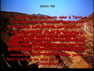 Salmo 106 24-  Além disso, não deram valor à Terra Prometida e não acreditaram na promessa do Senhor.  25-  Meteram-se em suas tendas, resmungando e reclamando, sem obedecer às ordens do Senhor. 26-  Como castigo, o Senhor jurou solenemente que aquela geração de israelitas morreria toda no deserto,  27-  e que, no futuro, o povo de Israel seria espalhado entre as nações da terra.  28-  Na região de Peor, os israelitas adoraram a imagem de Baal e comeram animais oferecidos aos ídolos,  deuses falsos e sem vida.  29-  Com todos esses pecados, os israelitas fizeram o Senhor ficar irado;  por isso, uma terrível doença  se espalhou entre o povo.  30-  Foi então que Finéias tomou a iniciativa de castigar os culpados e a doença parou.  31-  Por causa desse ato de fé, Finéias foi contado por Deus como um homem justo! Será lembrado em toda história,  e eternamente.  32-   Os israelitas também deixaram o Senhor irado quando exigiram que Ele lhes desse água, em Meribá.  Por causa disso, Moisés foi prejudicado;  33-   os israelitas foram rebeldes contra o Espírito de Deus e Moisés, muito zangado, agiu e falou sem pensar.  34-   Depois de entrarem na terra de Canaã, os israelitas não destruíram completamente as nações que ali viviam, conforme o Senhor havia ordenado.  