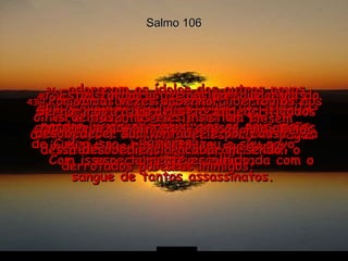 Salmo 106 35-  Pelo contrário, misturaram-se àquelas nações e aprenderam todos os seus maus costumes;  36-  adoraram os ídolos dos outros povos, uma grande armadilha em que os israelitas caíram  37e38-  pois mataram criancinhas inocentes, seus filhos e filhas que foram sacrificados aos demônios, os falsos deuses das nações de Canaã.  Com isso, a terra ficou manchada com o sangue de tantos assassinatos.  39-  Suas obras más mancharam sua vida aos olhos de Deus;  o amor que eles deram aos ídolos foi uma infidelidade muito grande para com o Senhor.  40-  Estas foram as razões por que a ira do Senhor contra Israel se acendeu  como um fogo.  Por isso, Ele desprezou o seu povo especialmente escolhido,  41-  e deixou que os israelitas fossem derrotados e dominados pelas nações pagãs cheias de ódio.  42-  Israel foi maltratado e explorado pelos inimigos que conquistaram sua terra.  43-  Por várias vezes o Senhor libertou os israelitas, mas eles insistiam em desobedecer sua vontade, e por causa dessa desobediência acabaram sendo derrotados por seus inimigos.  