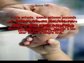 Salmo 106 44-  No entanto, quando estavam passando por grandes sofrimentos, Deus olhava para eles com amor e atendia seus gritos de socorro.  45-  Punha em ação, por amor deles, sua promessa eterna e cumpria seu trato. Mostrava compaixão a eles, segundo o seu amor eterno e sempre novo.  46-  Fazia os povos que derrotavam Israel sentirem pena dos Israelitas!  
