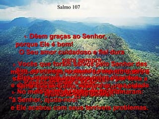 1-   Dêem graças ao Senhor,  porque Ele é bom!  O Seu amor cuidadoso e fiel dura  para sempre. 2-   Vocês que foram salvos pelo Senhor das mãos do inimigo, contem ao mundo sobre a salvação de Deus!  Salmo 107 3-   Sim, anunciem ao mundo esse amor pelos salvos que estavam espalhados por toda a terra: Leste, Oeste, Norte e Sul, e foram reunidos pelo Senhor.  4-   Eles andaram perdidos pelos desertos  e caminhos sem fim, sem achar uma cidade onde pudessem viver.  5-   Passando fome e sede,  estavam a ponto de morrer.  6-   No meio de tanto sofrimento, clamaram:  "á Senhor, ajuda-nos!"  e Ele acabou com seus terríveis problemas.  