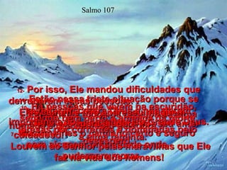 Salmo 107 7-   Mostrou-lhes o caminho certo e seguro para alcançar uma cidade onde  pudessem morar.  8-   Dêem graças ao Senhor por seu amor cuidadoso!  Louvem ao Senhor pelas maravilhas que Ele faz na vida dos homens!  9-   Ele satisfez todos os desejos da alma humana e deu alimento de sobra  à alma faminta.  10-   Há pessoas que vivem na escuridão, sentindo bem perto a ameaça da morte, presas por correntes e dominadas pelo desespero.  11-   Estão nessa triste situação porque se revoltaram contra Deus e não deram importância aos conselhos do Grande Deus.  12-   Por isso, Ele mandou dificuldades que derrubaram essas pessoas.  Elas caíram e não apareceu ninguém  para ajudar!  