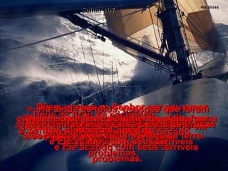 Salmo 107 13-   No meio de tanto sofrimento, clamaram: "á Senhor, ajuda-nos!"  e Ele acabou com seus terríveis problemas.  14-   Deus as tirou da escuridão,  livrou da ameaça de morte e quebrou em pedaços as suas correntes. 15-   Dêem graças ao Senhor por seu amor cuidadoso e pelas maravilhas que Ele faz na vida dos homens!  16-   Ele quebrou as pesadas portas de bronze das prisões e partiu as trancas de ferro.  17-   Há ainda os tolos, pessoas que foram castigadas com doenças por causa de andarem no caminho do pecado, desobedecendo a Deus.  18-   Perderam a vontade de se alimentar  e quase morreram.  19-   No meio de tanto sofrimento, clamaram: "á Senhor, ajuda-nos!"  e Ele acabou com seus terríveis problemas.  