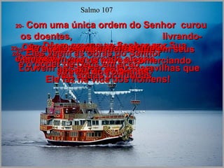 20-   Com uma única ordem do Senhor  curou os doentes,  livrando-os das garras da morte.  21-   Dêem graças ao Senhor por Sua bondade!  Louvem ao Senhor pelas maravilhas que Ele faz na vida dos homens!  Salmo 107 22-   Ofereçam sacrifícios de gratidão  e anunciem com grande alegria  as obras do Senhor!  23-   Há ainda os marinheiros que em seus navios cruzam os mares, comerciando através dos oceanos.  24-   Eles vêem as obras do Senhor  e o poder de Deus em ação  nas águas profundas.  