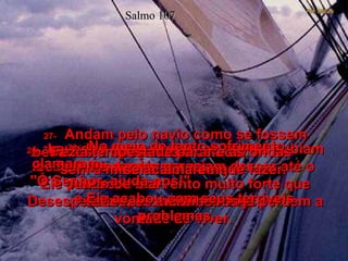 Salmo 107 25-   Com uma palavra sua,  Ele provocou um vento muito forte que levantou ondas enormes.  26-   Levados pelas ondas, os navios subiam bem alto e depois pareciam descer até o fundo do mar.  Desesperados, os marinheiros já perdem a vontade de viver.  27-   Andam pelo navio como se fossem bêbados, tropeçando e caindo,  sem a mínima idéia do que fazer.  28-   No meio de tanto sofrimento, clamaram:  "Ó Senhor, ajuda-nos!"  e Ele acabou com seus terríveis problemas.  29-   Fez a tempestade parar e as ondas  se acalmarem.  