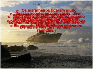 Salmo 107 30-   Os marinheiros ficaram muito contentes com o tempo calmo.  Assim, Deus os levou ao porto em segurança.  31-   Se isso aconteceu com vocês, dêem graças ao Senhor por sua bondade! Louvem ao Senhor pelas maravilhas que Ele faz na vida dos homens!  32-   Além disso, louvem ao Senhor quando o povo se reunir para adorar e dêem glória a Ele quando as autoridades estiverem reunidas.  