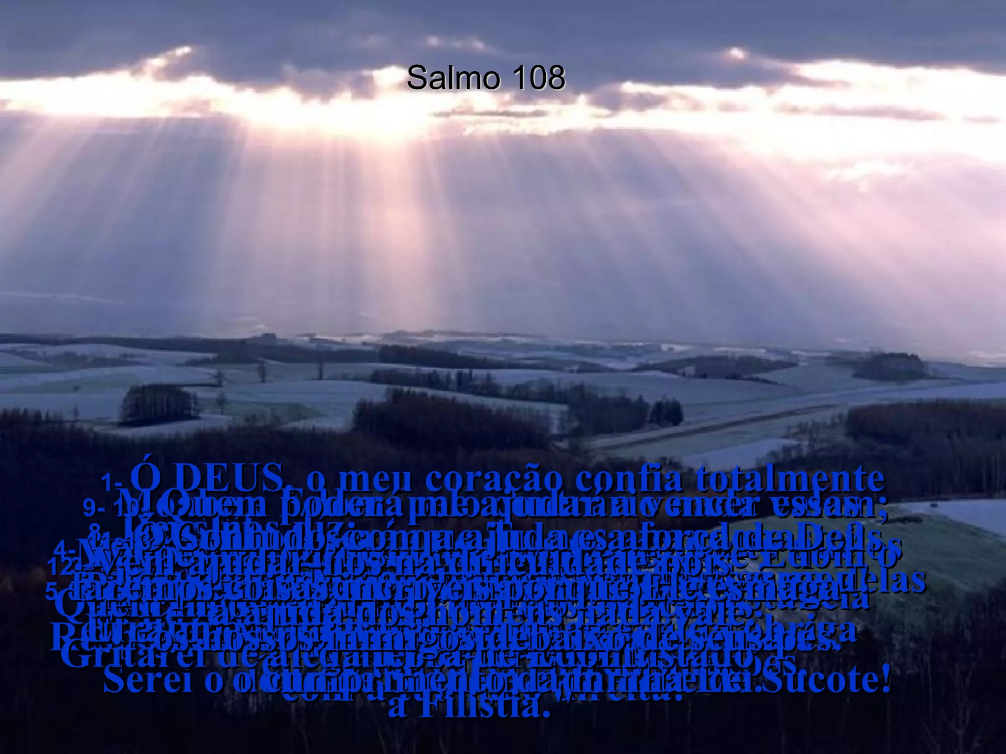 Salmo 108 1-  Ó DEUS, o meu coração confia totalmente  em Ti!  Cantarei salmos e hinos a Ti com todas  as forças do meu ser!  2-  Acordem, harpa e lira!  Quero acordar cantando bem cedinho!  3-  Ó Senhor, eu Te darei graças entre  os povos do mundo;  eu Te louvarei entre as nações,  4-  porque o teu amor bondoso é mais alto que os céus e a tua verdade é maior que a distância entre a terra e as nuvens.  5-  Ó Deus, mostra o teu poder desde  os céus e a tua glória aqui na terra  6-  para salvar os teus amados.  Responde os nossos pedidos e salva-nos  com a tua mão direita!  7-  Deus fez grandes promessas e por causa delas eu estou vibrando de alegria!  Serei o dono de Siquém e do Vale de Sucote!  8-  Deus nos diz:  "Gileade Me pertence e Manassés é meu! Efraim é minha força militar e Judá obriga  o cumprimento da minha Lei.  9-  Moabe e Edom, pelo contrário nada valem; Moabe é a bacia onde lavo meus pés e Edom o escravo que limpa minhas sandálias.  Gritarei de alegria por ter conquistado  a Filistia."  10-  Quem poderá me ajudar a vencer essas nações e conquistar suas fortalezas?  Quem me levará vitorioso ao coração  da terra de Edom?  11-  Ó Senhor, será que Tu nos abandonaste?  Por que não acompanhas nossos exércitos  nas batalhas?  12-  Vem ajudar-nos na dificuldade pois  a ajuda dos homens nada vale.  13-  Contudo, com a ajuda e a força de Deus faremos coisas incríveis porque Ele esmaga  os nossos inimigos debaixo de seus pés.  