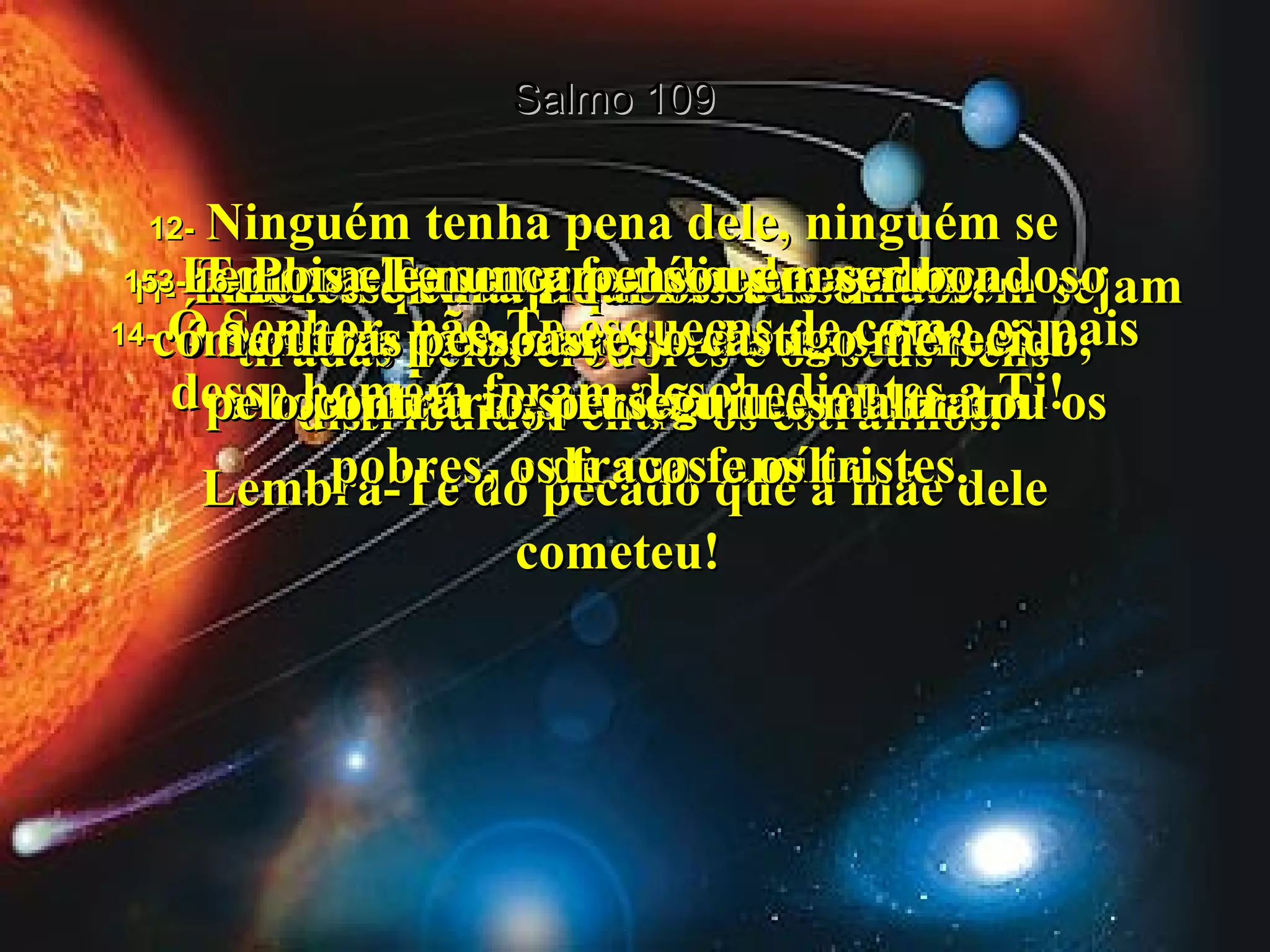 Salmo 109 11-  Tomara que as riquezas desse homem sejam tiradas pelos credores e os seus bens  distribuídos entre os estranhos.  12-   Ninguém tenha pena dele, ninguém se interesse em ajudar os seus órfãos.  13-   Tomara que sua família desapareça  da terra com a morte de seus filhos.  14-   Ó Senhor, não Te esqueças de como os pais desse homem foram desobedientes a Ti!  Lembra-Te do pecado que a mãe dele cometeu!  15-   Lembra-Te sempre desses pecados,  ó Senhor, para dares o castigo merecido,  a completa destruição desse homem  e de sua família.  16-   Pois ele nunca pensou em ser bondoso  com outras pessoas;  pelo contrário, perseguiu e maltratou os pobres, os fracos e os tristes.  