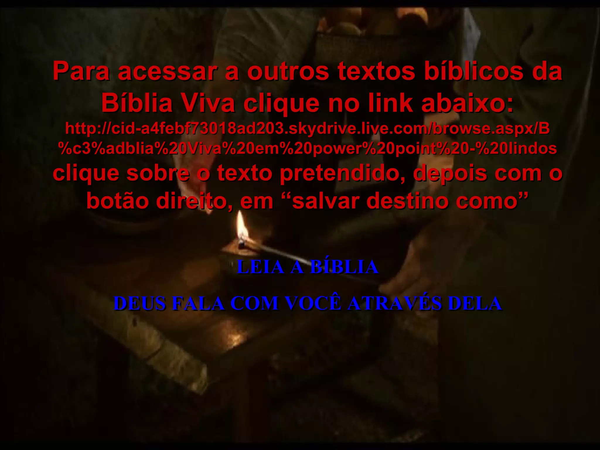 LEIA A BÍBLIA DEUS FALA COM VOCÊ ATRAVÉS DELA Para acessar a outros textos bíblicos da Bíblia Viva clique no link abaixo: http://cid-a4febf73018ad203.skydrive.live.com/browse.aspx/B%c3%adblia%20Viva%20em%20power%20point%20-%20lindos clique sobre o texto pretendido, depois com o botão direito, em “salvar destino como” 