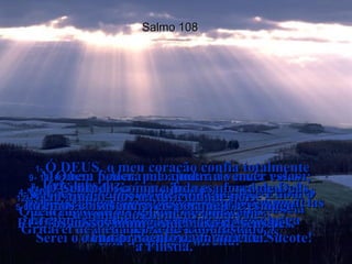 Salmo 108 1-  Ó DEUS, o meu coração confia totalmente  em Ti!  Cantarei salmos e hinos a Ti com todas  as forças do meu ser!  2-  Acordem, harpa e lira!  Quero acordar cantando bem cedinho!  3-  Ó Senhor, eu Te darei graças entre  os povos do mundo;  eu Te louvarei entre as nações,  4-  porque o teu amor bondoso é mais alto que os céus e a tua verdade é maior que a distância entre a terra e as nuvens.  5-  Ó Deus, mostra o teu poder desde  os céus e a tua glória aqui na terra  6-  para salvar os teus amados.  Responde os nossos pedidos e salva-nos  com a tua mão direita!  7-  Deus fez grandes promessas e por causa delas eu estou vibrando de alegria!  Serei o dono de Siquém e do Vale de Sucote!  8-  Deus nos diz:  "Gileade Me pertence e Manassés é meu! Efraim é minha força militar e Judá obriga  o cumprimento da minha Lei.  9-  Moabe e Edom, pelo contrário nada valem; Moabe é a bacia onde lavo meus pés e Edom o escravo que limpa minhas sandálias.  Gritarei de alegria por ter conquistado  a Filistia."  10-  Quem poderá me ajudar a vencer essas nações e conquistar suas fortalezas?  Quem me levará vitorioso ao coração  da terra de Edom?  11-  Ó Senhor, será que Tu nos abandonaste?  Por que não acompanhas nossos exércitos  nas batalhas?  12-  Vem ajudar-nos na dificuldade pois  a ajuda dos homens nada vale.  13-  Contudo, com a ajuda e a força de Deus faremos coisas incríveis porque Ele esmaga  os nossos inimigos debaixo de seus pés.  