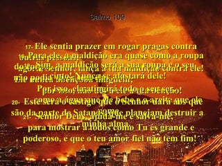 Salmo 109 17-  Ele sentia prazer em rogar pragas contra outras pessoas;  agora, Senhor, lança a tua maldição contra ele! Ele nunca abençoou ninguém;  por isso, não dês a ele a tua bênção!  18-  Para ele, a maldição era quase como a roupa do corpo;  não podia viver sem ela.  Por isso, ela atingirá todo o seu ser,  como a água que ele bebe e o azeite que ele come.  19-  Sim, a maldição será a sua roupa e o seu cinto! Nunca se afastará dele!  20-  Este será o castigo que o Senhor dará aos que são da parte de Satanás, que planejam destruir a minha alma.  21-  Senhor Deus, ajuda-me e salva-me,  para mostrar a todos como Tu és grande e poderoso, e que o teu amor fiel não tem fim!  