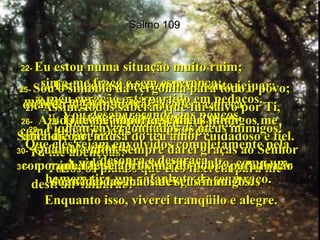 Salmo 109 22-  Eu estou numa situação muito ruim;  sinto-me fraco e sem esperança;  o meu coração está partido em pedaços.  23 -  Vou desaparecendo aos poucos,  como a sombra que some quando  o sol vai se pondo.  A vida me lançou para o alto, como um homem tira um gafanhoto de seu braço.  24-  Estou quase morrendo de tanto jejuar;  minhas pernas estão fracas;  estou reduzido à pele e ossos.  25-  Sou o símbolo da vergonha para todo o povo; quando alguém me vê, sacode a cabeça  com desprezo.  26-  Ajuda-me, Senhor meu Deus!  Salva-me por causa do teu amor cuidadoso e fiel.  27-  Assim, todos saberão que fui salvo por Ti,  que as tuas mãos me livraram!  28-  Que me importa se meus inimigos me amaldiçoarem?  Tu me abençoas!  Todos os planos que eles fizerem para me destruir falharão!  Enquanto isso, viverei tranqüilo e alegre.  29-  Fiquem envergonhados os meus inimigos!  Que eles sejam envolvidos completamente pela desonra e desgraça.  30-  Quanto a mim, sempre darei graças ao Senhor com minhas palavras.  No meio do meu povo, cantarei glórias a Deus  31-  porque Ele se aproxima do pobre para livrar sua vida das mãos de seus inimigos.  