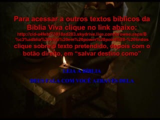 LEIA A BÍBLIA DEUS FALA COM VOCÊ ATRAVÉS DELA Para acessar a outros textos bíblicos da Bíblia Viva clique no link abaixo: http://cid-a4febf73018ad203.skydrive.live.com/browse.aspx/B%c3%adblia%20Viva%20em%20power%20point%20-%20lindos clique sobre o texto pretendido, depois com o botão direito, em “salvar destino como” 
