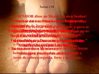 1-  O SENHOR disse ao Messias, o meu Senhor: "Sente-se em seu trono e seja o Príncipe do  meu reino!  Eu derrotarei todos os seus inimigos,  e eles serão humilhados diante de Você."  Salmo 110 2-  O Senhor dará ao Messias autoridade e força começando de Jerusalém, e dirá:  "Domine todos os seus inimigos!"  3-  Quando Ele revelar todo o seu poder, o povo se apresentará de livre vontade para O servir.  Os jovens, vestidos com roupas sagradas,  são tantos que parecem as gotas de orvalho  brilhando quando o sol nasce.  4-  O Senhor jurou ao Messias e não voltará atrás: "Você é sacerdote para sempre!  Foi escolhido por Deus, como Melquisedeque."  5-  Deus lutará ao seu lado, no dia da ira do Senhor, e destruirá os seus inimigos.  6-  Deus julgará e castigará as nações,  enchendo a terra de mortos;  esmagará a cabeça de muita gente.  7-  Na sua marcha o Messias renovará suas forças bebendo água dos riachos, atravessando a  terra de cabeça erguida, forte e poderoso.  