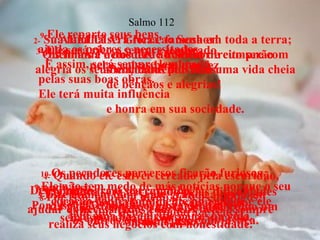 1-  ALELUIA! Glória ao Senhor!  Quem ama e obedece ao Senhor e cumpre com alegria os seus mandamentos tem uma vida cheia de bênçãos e alegrias!  Salmo 112 2-  Sua família será rica e famosa em toda a terra; os filhos e netos deste homem direito serão  abençoados por Deus.  3-  Ele será rico e sempre lembrado  pelas coisas boas que fez.  4-  Quando ele estiver cercado pela escuridão,  Deus iluminará o seu caminho.  Por isso, ele é bondoso, gosta de ajudar  os outros e sempre age com justiça.  5- Este homem bom sente grande alegria em ajudar os necessitados com seus bens e sempre  realiza seus negócios com honestidade.  6- Ele nunca será derrotado pelas dificuldades  da vida e todos se lembrarão dele como um  homem justo.  7- Ele não tem medo de más notícias porque o seu coração confia totalmente no Senhor e ele  tem uma base firme para sua vida.  8- Por isso, não tem medo de seus inimigos;  sabe que Deus o ajudará a vencer.  9- Ele reparte seus bens,  ajuda os pobres e necessitados.  E assim, será sempre lembrado  pelas suas boas obras.  Ele terá muita influência  e honra em sua sociedade.  10- Os pecadores perversos ficarão furiosos  vendo isso;  rangerão os dentes e desaparecerão,  sem esperança de conseguir sucesso.  