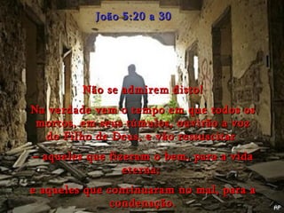 João 5:20 a 30 Não se admirem disto! Na verdade vem o tempo em que todos os mortos, em seus túmulos, ouvirão a voz do Filho de Deus, e vão ressuscitar  –  aqueles que fizeram o bem, para a vida eterna;  e aqueles que continuaram no mal, para a condenação. 