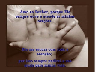 Amo ao Senhor, porque Ele sempre ouve e atende as minhas orações. Ele me escuta com toda a atenção;  por isso sempre pedirei a sua ajuda para minha vida. 