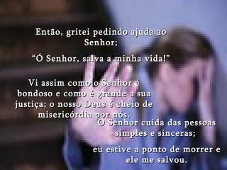 Então, gritei pedindo ajuda ao Senhor; “ Ó Senhor, salva a minha vida!” Vi assim como o Senhor é bondoso e como é grande a sua justiça; o nosso Deus é cheio de misericórdia por nós. O Senhor cuida das pessoas simples e sinceras;  eu estive a ponto de morrer e ele me salvou. 
