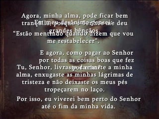 Agora, minha alma, pode ficar bem tranqüila, porque o Senhor me deu grandes bênçãos. Tu, Senhor, livraste da morte a minha alma, enxugaste as minhas lágrimas de tristeza e não deixaste os meus pés tropeçarem no laço. Por isso, eu viverei bem perto do Senhor até o fim da minha vida. Em meu desânimo pensei: “ Estão mentindo quando dizem que vou me restabelecer”. E agora, como pagar ao Senhor por todas as coisas boas que fez por mim? 