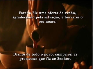 Farei a Ele uma oferta de vinho, agradecendo pela salvação, e louvarei o seu nome. Diante de todo o povo, cumprirei as promessas que fiz ao Senhor. 