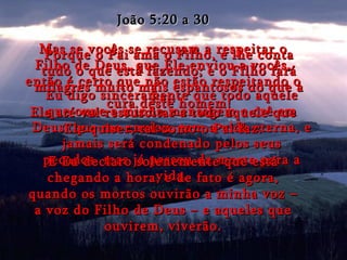 João 5:20 a 30 Mas se vocês se recusam a respeitar o Filho de Deus, que Ele enviou a vocês, então é certo que não estão respeitando o Pai. Eu digo sinceramente que todo aquele que ouve a minha mensagem e crê em Deus, que me enviou, tem a vida eterna, e jamais será condenado pelos seus pecados, mas já passou da morte para a vida. E Eu declaro solenemente que está chegando a hora, e de fato é agora, quando os mortos ouvirão a minha voz – a voz do Filho de Deus – e aqueles que ouvirem, viverão. Porque o Pai ama o Filho, e lhe conta tudo o que está fazendo; e o Filho fará milagres muito mais espantosos do que a cura deste homem! Ele até vai ressuscitar a todo aquele que Ele quiser, tal como o Pai faz. 