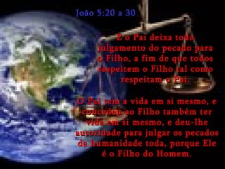 João 5:20 a 30 E o Pai deixa todo julgamento do pecado para o Filho, a fim de que todos respeitem o Filho tal como respeitam o Pai. O Pai tem a vida em si mesmo, e concedeu ao Filho também ter vida em si mesmo, e deu-lhe autoridade para julgar os pecados da humanidade toda, porque Ele é o Filho do Homem. 