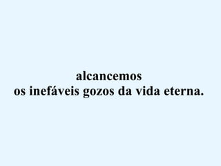 alcancemos  os inefáveis gozos da vida eterna.  