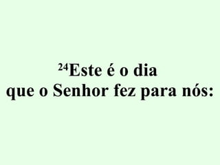 24 Este é o dia  que o Senhor fez para nós: 