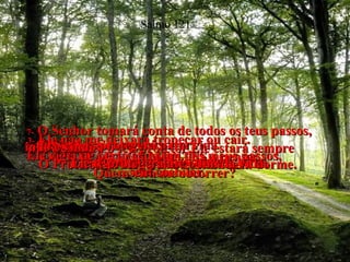 1-  OLHO PARA OS MONTES e penso:  Quem virá me socorrer?  Salmo 121 2-  O Senhor virá me socorrer,  o Senhor que criou o céu e a terra.  3-  Ele não me deixará tropeçar ou cair.  Ele vigia de perto cada um dos meus passos,  sem cochilar.  4-  É verdade!  O Protetor de Israel não cochila nem dorme.  5-  O Senhor é o teu protetor Ele estará sempre  ao teu lado para te defender.  6-  O Senhor protegerá a tua vida  contra todos os males!  7-  O Senhor tomará conta de todos os teus passos, indo e vindo;  Ele te protegerá até o fim da vida.  