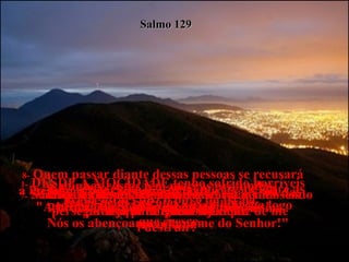 1-  DESDE A MOCIDADE tenho sofrido horríveis perseguições, diz o povo de Israel.  Salmo 129 2-  Desde o começo da minha história venho sendo perseguido mas ninguém foi capaz de me  destruir!  3-  As minhas costas têm marcas profundas,  feitas pelos chicotes dos inimigos.  4-  No entanto, o Senhor é justo e me livrou das cordas com que as nações pecadoras me  prendiam.  5-  Deus há de envergonhar e derrotar todos os povos que odeiam os judeus.  6-  Eles serão como a grama que cresce entre as pedras da calçada, que seca e murcha logo  que cresce.  7-  Serão completamente inúteis,  seja para quem for.  8-  Quem passar diante dessas pessoas se recusará a lhes dar a bênção e não dirá:,  "A bênção do Senhor esteja sobre vocês!  Nós os abençoamos em nome do Senhor!"  