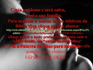 Creia em Jesus e será salvo,  você e sua família. LEIA A BÍBLIA É a Palavra de Deus para nós hoje Envie este texto aos teus amigos, se você quer que eles estejam com você no céu quando Jesus chamar. ESPERE  EM  DEUS  Para acessar a outros textos bíblicos da Bíblia Viva clique no link abaixo: http :// cid -a4febf73018ad203. skydrive . live .com/ browse . aspx /B%c3% adblia %20Viva%20em%20power%20point%20-%20lindos clique sobre o texto pretendido, depois com o botão direito, em “salvar destino como” 