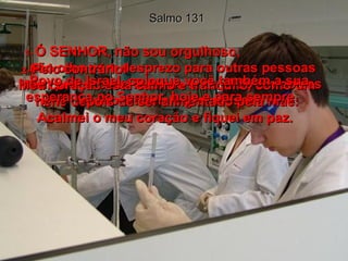Salmo 131 1-  Ó SENHOR, não sou orgulhoso;  não olho com desprezo para outras pessoas nem procuro me fazer de entendido em coisas muito difíceis e grandiosas.  2-  Pelo contrário!  Meu coração está calmo e tranqüilo, como um nenê depois de ser alimentado pela mãe. Acalmei o meu coração e fiquei em paz.  3-  Povo de Israel, coloque você também a sua esperança no Senhor, hoje e para sempre.  
