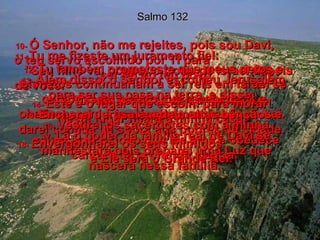 Salmo 132 10-  Ó Senhor, não me rejeites, pois sou Davi,  o teu servo escolhido por Ti para  ser rei do teu povo.  11-  Tu me fizeste um juramento fiel:  "Seu filho vai ocupar o trono de Israel depois de você!"  E Tu não deixarás de cumprir a tua promessa!  12-  Tu também prometeste que meus netos e bisnetos continuariam a ser reis em Israel se cumprissem o trato que recebi de Ti e obedecessem à tua vontade ensinada na Lei.  13-  Além disso, o Senhor escolheu Jerusalém para ser sua casa na terra, e disse:  14-  Este é o lugar que escolhi para morar!  Neste lugar ficará a minha casa.  15-  Encherei Jerusalém de muitas bênçãos e darei comida de sobra aos pobres da cidade.  16-  Vestirei os sacerdotes com a minha salvação e o povo que Me ama e obedece cantará de profunda alegria.  17-  Lá o poder da família real de Davi se manifestará pois preparei uma Luz que nascerá nessa família.  18-  Envergonharei os seus inimigos  e Ele será o Grande Rei.  