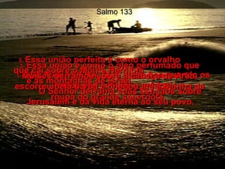 Salmo 133 1-  QUE MARAVILHA, QUE coisa boa quando os irmãos são amigos e unidos!  2-  Essa união é como o óleo perfumado que Moisés derramou sobre a cabeça de Arão, escorreu pela barba e chegou até à bainha da roupa do grande sacerdote.  3-  Essa união perfeita é como o orvalho  que cai sobre o Monte Hermom  e as montanhas de Israel.  O Senhor derrama suas bênçãos sobre Jerusalém e dá vida eterna ao seu povo.  
