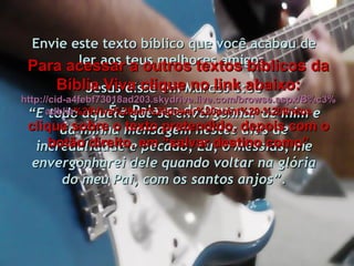 Envie este texto bíblico que você acabou de ler aos teus melhores amigos. É a Palavra de Deus. Jesus disse em Marcos 8:38 “ E todo aquele que se envergonhar de mim e da minha mensagem nestes dias de incredulidade e pecado, Eu, o Messias, me envergonharei dele quando voltar na glória do meu Pai, com os santos anjos”. Para acessar a outros textos bíblicos da Bíblia Viva clique no link abaixo: http :// cid -a4febf73018ad203. skydrive . live .com/ browse . aspx /B%c3% adblia %20Viva%20em%20power%20point%20-%20lindos clique sobre o texto pretendido, depois com o botão direito, em “salvar destino como” 
