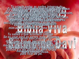 Salmo 139 Bíblia Viva Salmo de Davi Senhor, Tu examinaste a fundo a minha alma e conheces todas as coisas a meu respeito. Tu sabes o que acontece comigo quando estou descansando ou quando estou caminhando. Tu conheces de longe cada um dos meus pensamentos. Tu examinas cuidadosamente todos os meus passos e observas com atenção o meu sono, sim, Tu conheces muito bem tudo o que eu faço. Tu sabes tudo o que eu vou dizer antes de a palavra ser formada em minha boca. Tu estás à minha frente e atrás de mim ao mesmo tempo, e me guias e abençoas com a tua mão. Saber isso é algo tão maravilhoso que eu nem consigo compreender! É impossível fugir do teu Espírito! Em lugar algum conseguirei me esconder de ti, meu Deus! Se eu subir bem alto em direção ao céu Tu estás lá; se eu quiser descansar no reino dos mortos, lá também te encontrarei. Se eu voar para as partes mais distantes do oceano com os primeiros raios da manhã, até ali a tua mão dirigirá os meus passos e o teu poder me dará forças para ficar de pé. Se eu tentar me esconder de ti na escuridão, Tu transformas a noite em dia claro. Para ti, a escuridão nada esconde, a noite mais escura é dia claro, a escuridão e a luz são a mesma coisa. Tu criaste todas as partes internas do meu corpo;  Tu uniste todas essas partes para formar o meu corpo;  enquanto eu ainda estava no ventre de minha mãe. 