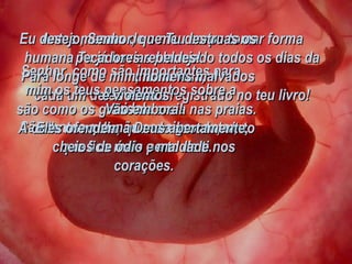Antes mesmo de o meu corpo tomar forma humana Tu já havias planejado todos os dias da minha vida;  cada um deles estava registrado no teu livro! Senhor, como são importantes para mim os teus pensamentos sobre a vida! São tantos que não consigo contar;  são como os grãos de areia nas praias. A cada novo dia, quando acordo, sinto que fico mais perto de ti. Eu desejo, Senhor, que Tu destruas os pecadores rebeldes! Para longe de mim, homens malvados e violentos! Vão embora! Eles ofendem a Deus abertamente,  cheios de ódio e maldade nos corações. 