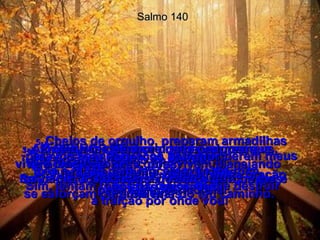 Salmo 140 1e2-  Ó SENHOR, livra-me dos homens maus,  do homem violento, pois vivem planejando maldades e cada dia se reúnem para brigas e problemas.  3-  As palavras deles são mais perigosas  que o veneno das cobras!  Têm língua de serpente!  4-  Protege-me Senhor dos pecadores que vivem longe de Ti!  Salva-me dos homens violentos porque eles se esforçam para me tirar do teu caminho.  5-  Cheios de orgulho, preparam armadilhas para me apanhar, laços para prenderem meus pés e redes para lançarem sobre mim.  Sim, tentam todos os meios de me destruir  a traição por onde vou!  6-  Eu no entanto digo ao Senhor:  Tu és o meu Deus, ouve a minha oração pedindo misericórdia!  7-  Tu és o meu Poderoso Salvador;  tu guardaste a minha vida durante  as lutas passadas.  