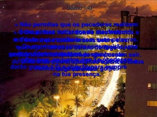 Salmo 140 8-  Não permitas que os pecadores realizem seus planos malvados de me destruir!  9-  Ó Deus, faze voltar contra eles mesmos a maldade que espalham com suas palavras.   10-  Tomara que caiam brasas sobre eles,  que sejam atirados dentro do fogo ou em poços bem fundos de onde não possam sair.  11-  Os mentirosos jamais conseguirão uma posição firme nesta terra.  O homem violento será castigado com a violência, golpe sobre golpe.  12-  Mas o Senhor cuidará pessoalmente  do aflito e do pobre, ajudando a vencer todos os problemas.  13-  Por isso, os justos que Te obedecem,  darão graças a Ti e viverão para sempre  na tua presença.  