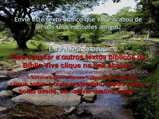 Envie este texto bíblico que você acabou de ler aos teus melhores amigos. É a Palavra de Deus. Para acessar a outros textos bíblicos da Bíblia Viva clique no link abaixo: http :// cid -a4febf73018ad203. skydrive . live .com/ browse . aspx /B%c3% adblia %20Viva%20em%20power%20point%20-%20lindos clique sobre o texto pretendido, depois com o botão direito, em “salvar destino como” 