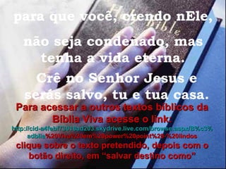 para que você, crendo nEle, não seja condenado, mas tenha a vida eterna. Crê no Senhor Jesus e serás salvo, tu e tua casa. Para acessar a outros textos bíblicos da Bíblia Viva acesse o link: http :// cid -a4febf73018ad203. skydrive . live .com/ browse . aspx /B%c3% adblia %20Viva%20em%20power%20point%20-%20lindos clique sobre o texto pretendido, depois com o botão direito, em “salvar destino como” 