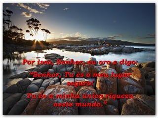 Por isso, Senhor, eu oro e digo: “ Senhor, Tu és o meu lugar seguro! Tu és a minha única riqueza neste mundo.” 