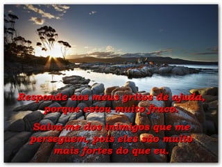 Responde aos meus gritos de ajuda, porque estou muito fraco. Salva-me dos inimigos que me perseguem, pois eles são muito mais fortes do que eu. 